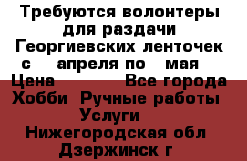 Требуются волонтеры для раздачи Георгиевских ленточек с 30 апреля по 9 мая. › Цена ­ 2 000 - Все города Хобби. Ручные работы » Услуги   . Нижегородская обл.,Дзержинск г.
